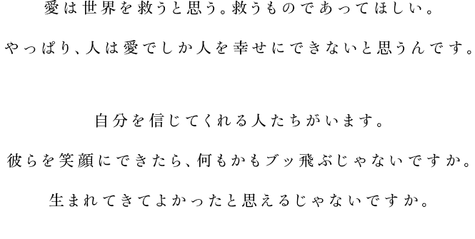 
			愛は世界を救うと思う。救うものであってほしい。
			やっぱり、人は愛でしか人を幸せにできないと思うんです。
			自分を信じてくれる人たちがいます。
			彼らを笑顔にできたら、何もかもブッ飛ぶじゃないですか。
			生まれてきてよかったと思えるじゃないですか。