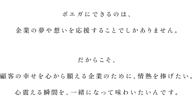 
			ポエガにできるのは、
			企業の夢や想いを応援することでしかありません。
			だからこそ、
			顧客の幸せを心から願える企業のために、情熱を捧げたい。
			心震える瞬間を、一緒になって味わいたいんです。