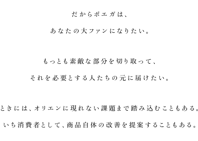 
			だからポエガは、
			あなたの大ファンになりたい。
			もっとも素敵な部分を切り取って、
			それを必要とする人たちの元に届けたい。
			ときには、オリエンに現れない課題まで踏み込むこともある。
			いち消費者として、商品自体の改善を提案することもある。