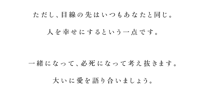 
			ただし、目線の先はいつもあなたと同じ。
			人を幸せにするという一点です。
			一緒になって、必死になって考え抜きます。
			大いに愛を語り合いましょう。