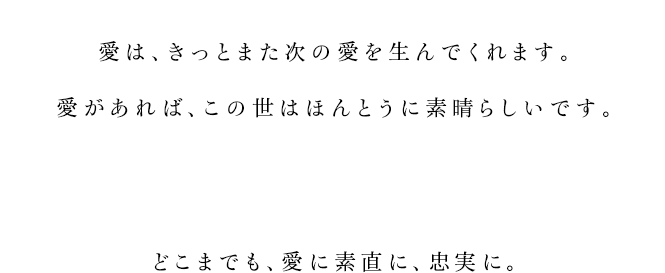 
			愛は、きっとまた次の愛を生んでくれます。
			愛があれば、この世はほんとうに素晴らしいです。
			どこまでも、愛に素直に、忠実に。
