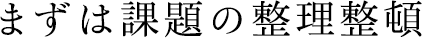 まずは課題の整理整頓