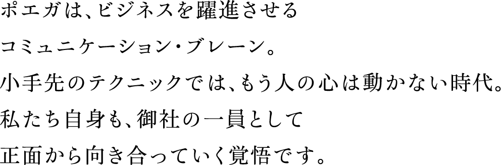 ポエガは、ビジネスを躍進させるコミュニケーション・ブレーン。小手先のテクニックでは、もう人の心は動かない時代。私たち自身も、御社の一員として正面から向き合っていく覚悟です。